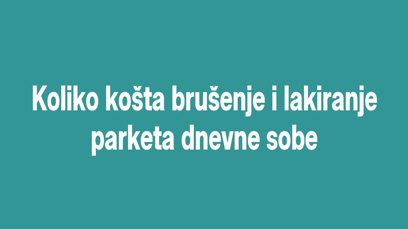 Koliko košta brušenje i lakiranje parketa dnevne sobe